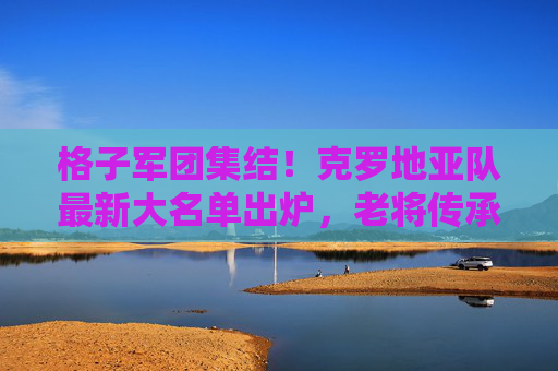 格子军团集结!克罗地亚队最新大名单出炉,老将传承与新生力量的碰撞 格子军团集结!克罗地亚队最新大名单出炉,老将传承与新生力量的碰撞