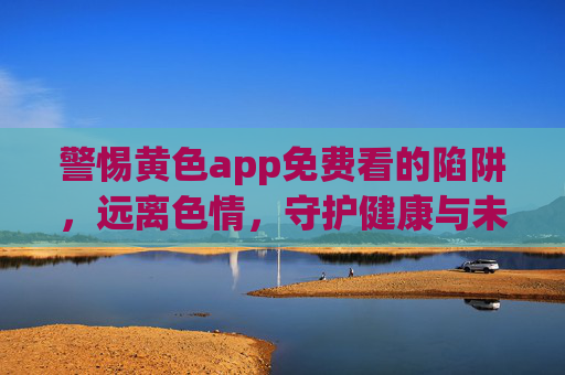 警惕黄色app免费看的陷阱,远离色情,守护健康与未来 警惕黄色app免费看的陷阱,远离色情,守护健康与未来