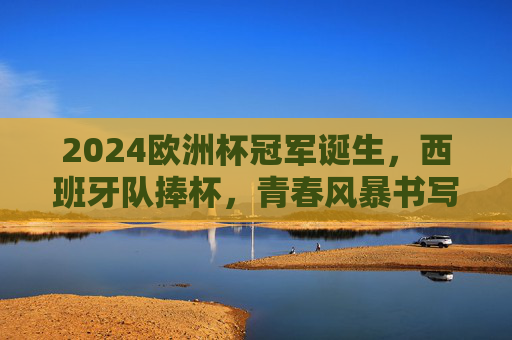 2024欧洲杯冠军诞生,西班牙队捧杯,青春风暴书写新传奇 2024欧洲杯冠军诞生,西班牙队捧杯,青春风暴书写新传奇