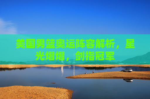 美国男篮奥运阵容解析,星光熠熠,剑指冠军 美国男篮奥运阵容解析,星光熠熠,剑指冠军