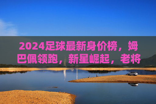 2024足球最新身价榜，姆巴佩领跑，新星崛起，老将价值几何？