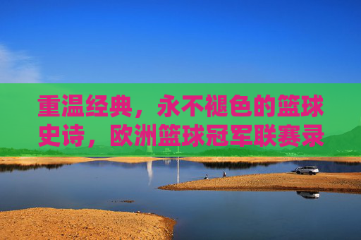 重温经典,永不褪色的篮球史诗,欧洲篮球冠军联赛录像的魅力 重温经典,永不褪色的篮球史诗,欧洲篮球冠军联赛录像的魅力