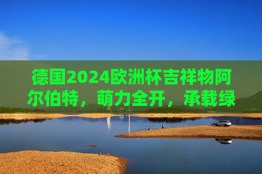 德国2024欧洲杯吉祥物阿尔伯特,萌力全开,承载绿茵激情与德式温情 德国2024欧洲杯吉祥物阿尔伯特,萌力全开,承载绿茵激情与德式温情