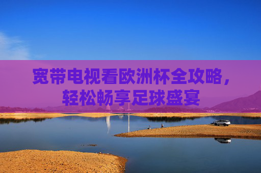 宽带电视看欧洲杯全攻略，轻松畅享足球盛宴