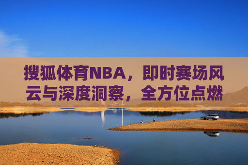 搜狐体育NBA,即时赛场风云与深度洞察,全方位点燃球迷热情 搜狐体育NBA,即时赛场风云与深度洞察,全方位点燃球迷热情