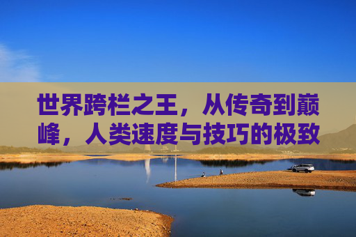 世界跨栏之王,从传奇到巅峰,人类速度与技巧的极致碰撞 世界跨栏之王,从传奇到巅峰,人类速度与技巧的极致碰撞