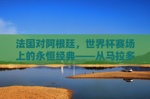 法国对阿根廷，世界杯赛场上的永恒经典——从马拉多纳到梅西的传奇碰撞