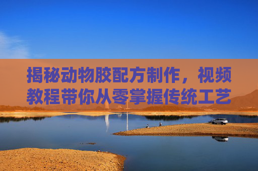 揭秘动物胶配方制作，视频教程带你从零掌握传统工艺