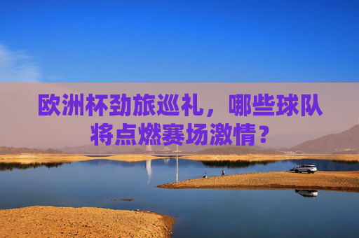 欧洲杯劲旅巡礼，哪些球队将点燃赛场激情？