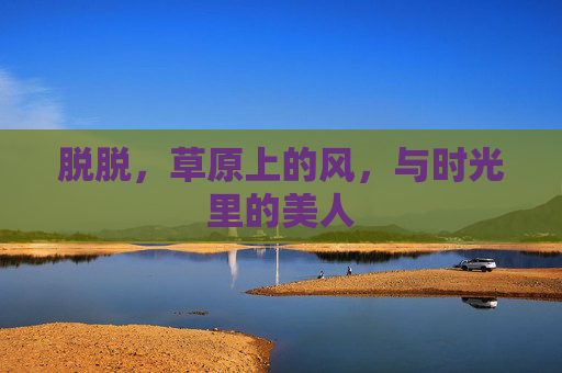 脱脱，草原上的风，与时光里的美人