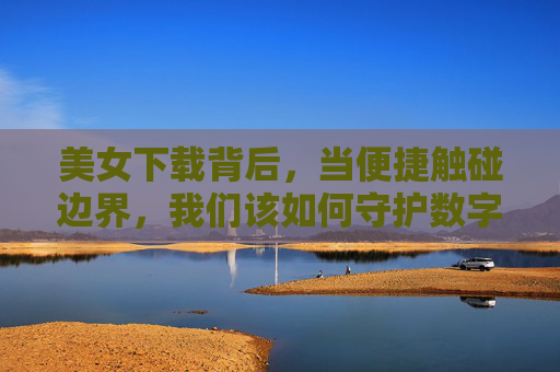 美女下载背后，当便捷触碰边界，我们该如何守护数字时代的尊重？