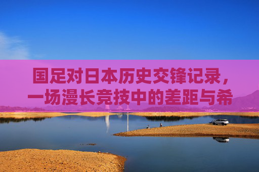 国足对日本历史交锋记录,一场漫长竞技中的差距与希望 国足对日本历史交锋记录,一场漫长竞技中的差距与希望