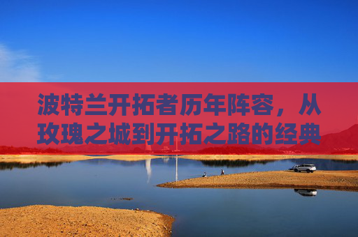 波特兰开拓者历年阵容,从玫瑰之城到开拓之路的经典与传承 波特兰开拓者历年阵容,从玫瑰之城到开拓之路的经典与传承