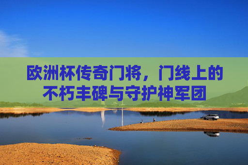 欧洲杯传奇门将，门线上的不朽丰碑与守护神军团
