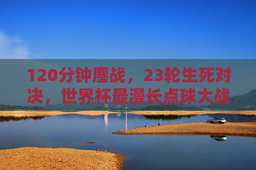 120分钟鏖战，23轮生死对决，世界杯最漫长点球大战的极限与救赎