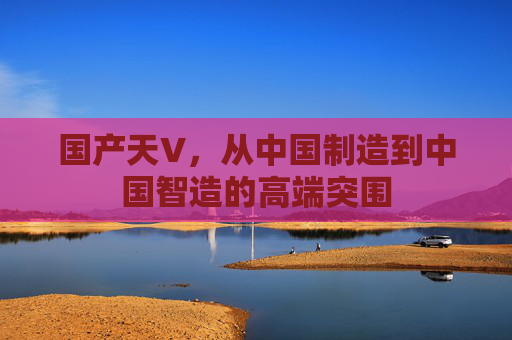 国产天V,从中国制造到中国智造的高端突围 国产天V,从中国制造到中国智造的高端突围