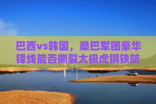 巴西vs韩国，桑巴军团豪华锋线能否撕裂太极虎钢铁防线？