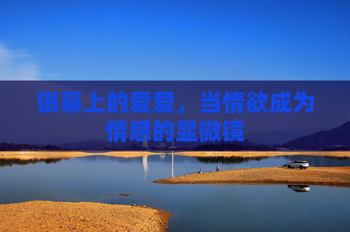 银幕上的爱爱,当情欲成为情感的显微镜 银幕上的爱爱,当情欲成为情感的显微镜