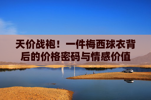 天价战袍！一件梅西球衣背后的价格密码与情感价值