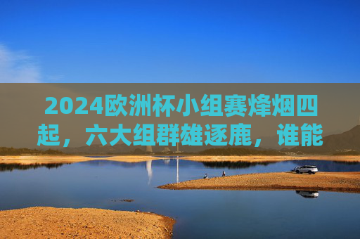 2024欧洲杯小组赛烽烟四起，六大组群雄逐鹿，谁能率先锁定淘汰赛门票？