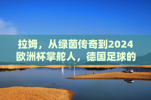 拉姆,从绿茵传奇到2024欧洲杯掌舵人,德国足球的传承与新生 拉姆,从绿茵传奇到2024欧洲杯掌舵人,德国足球的传承与新生