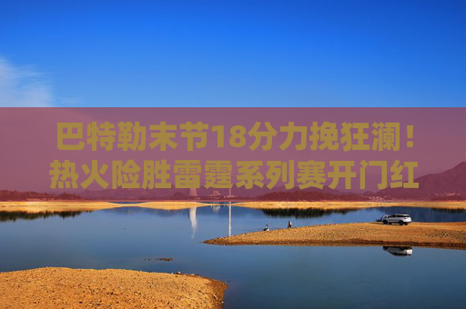巴特勒末节18分力挽狂澜!热火险胜雷霆系列赛开门红,亚历山大空砍35分 巴特勒末节18分力挽狂澜!热火险胜雷霆系列赛开门红,亚历山大空砍35分