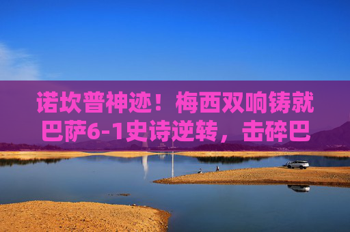 诺坎普神迹!梅西双响铸就巴萨6-1史诗逆转,击碎巴黎圣日耳曼欧冠梦 诺坎普神迹!梅西双响铸就巴萨6-1史诗逆转,击碎巴黎圣日耳曼欧冠梦