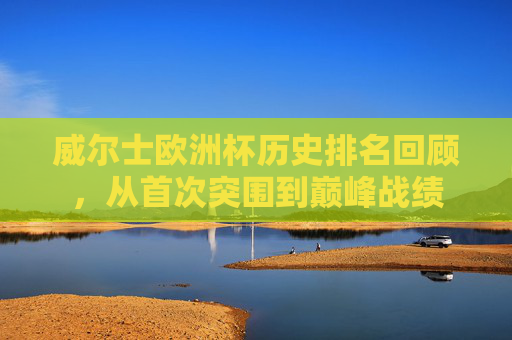 威尔士欧洲杯历史排名回顾,从首次突围到巅峰战绩 威尔士欧洲杯历史排名回顾,从首次突围到巅峰战绩