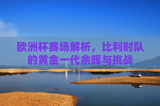 欧洲杯赛场解析,比利时队的黄金一代余晖与挑战 欧洲杯赛场解析,比利时队的黄金一代余晖与挑战