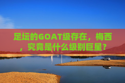 足坛的GOAT级存在,梅西,究竟是什么级别巨星? 足坛的GOAT级存在,梅西,究竟是什么级别巨星?