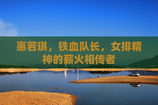 惠若琪,铁血队长,女排精神的薪火相传者 惠若琪,铁血队长,女排精神的薪火相传者