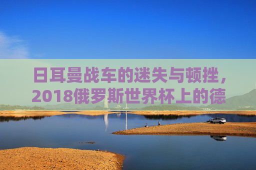 日耳曼战车的迷失与顿挫,2018俄罗斯世界杯上的德国队 日耳曼战车的迷失与顿挫,2018俄罗斯世界杯上的德国队