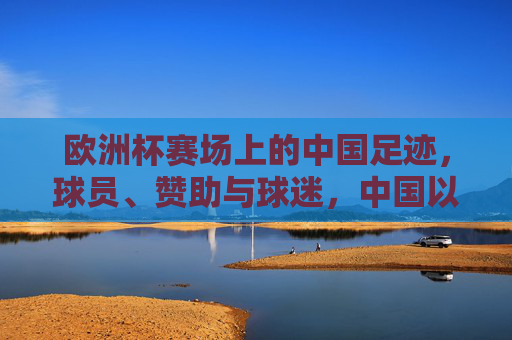 欧洲杯赛场上的中国足迹，球员、赞助与球迷，中国以何种方式踢进欧洲杯？