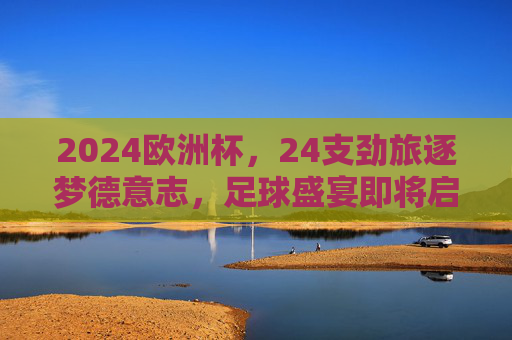 2024欧洲杯，24支劲旅逐梦德意志，足球盛宴即将启幕