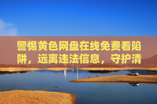 警惕黄色网盘在线免费看陷阱，远离违法信息，守护清朗网络空间