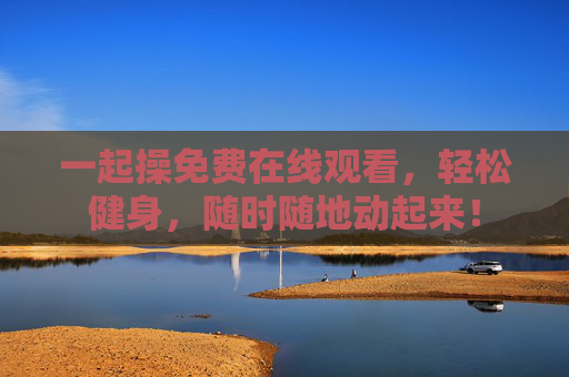 一起操免费在线观看，轻松健身，随时随地动起来！