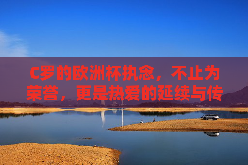 C罗的欧洲杯执念，不止为荣誉，更是热爱的延续与传奇的加冕