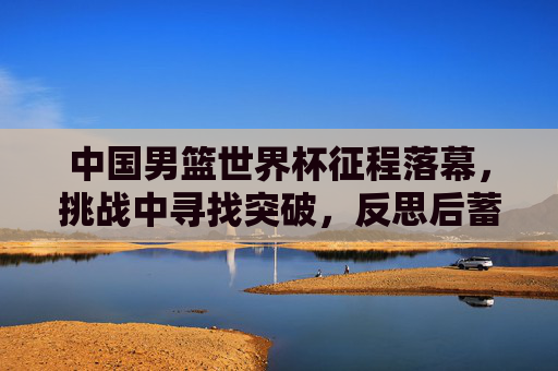 中国男篮世界杯征程落幕,挑战中寻找突破,反思后蓄力前行 中国男篮世界杯征程落幕,挑战中寻找突破,反思后蓄力前行