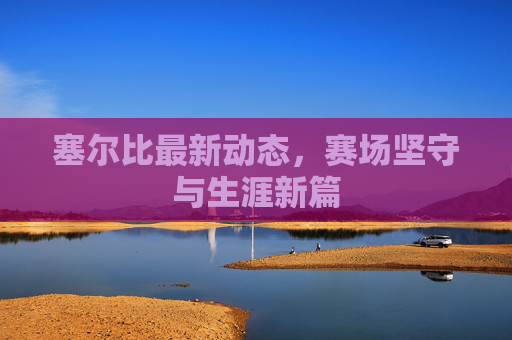 塞尔比最新动态，赛场坚守与生涯新篇