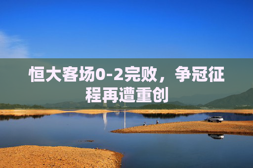 恒大客场0-2完败，争冠征程再遭重创