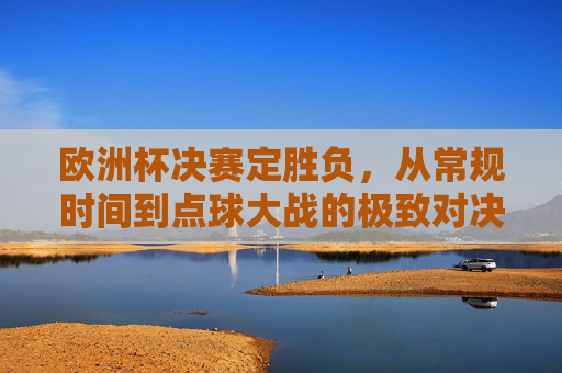 欧洲杯决赛定胜负，从常规时间到点球大战的极致对决