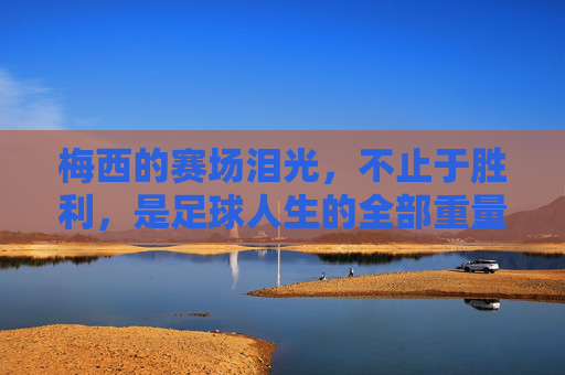梅西的赛场泪光，不止于胜利，是足球人生的全部重量