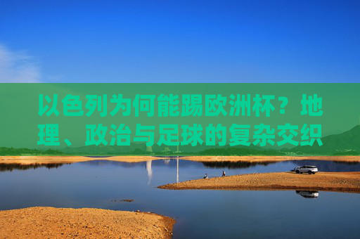 以色列为何能踢欧洲杯?地理、政治与足球的复杂交织 以色列为何能踢欧洲杯?地理、政治与足球的复杂交织