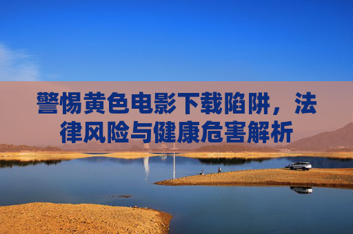 警惕黄色电影下载陷阱，法律风险与健康危害解析