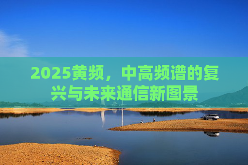 2025黄频,中高频谱的复兴与未来通信新图景 2025黄频,中高频谱的复兴与未来通信新图景