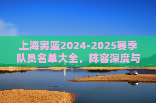 上海男篮2024-2025赛季队员名单大全，阵容深度与核心球员解析