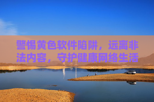 警惕黄色软件陷阱,远离非法内容,守护健康网络生活 警惕黄色软件陷阱,远离非法内容,守护健康网络生活