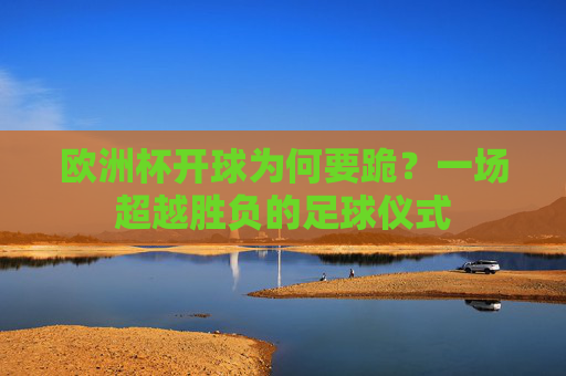 欧洲杯开球为何要跪?一场超越胜负的足球仪式 欧洲杯开球为何要跪?一场超越胜负的足球仪式