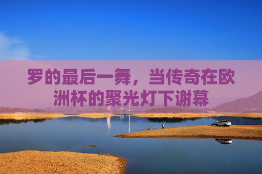 罗的最后一舞，当传奇在欧洲杯的聚光灯下谢幕