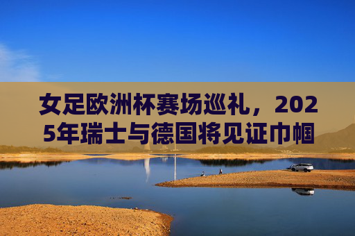 女足欧洲杯赛场巡礼,2025年瑞士与德国将见证巾帼英姿 女足欧洲杯赛场巡礼,2025年瑞士与德国将见证巾帼英姿